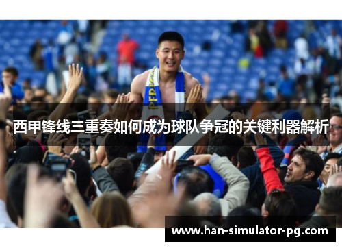 西甲锋线三重奏如何成为球队争冠的关键利器解析