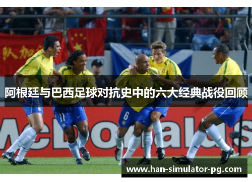 阿根廷与巴西足球对抗史中的六大经典战役回顾