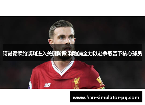 阿诺德续约谈判进入关键阶段 利物浦全力以赴争取留下核心球员