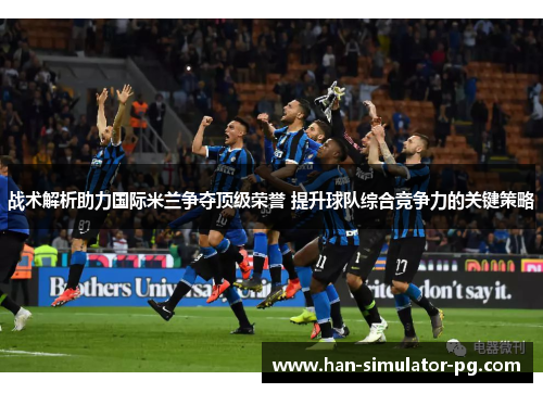 战术解析助力国际米兰争夺顶级荣誉 提升球队综合竞争力的关键策略