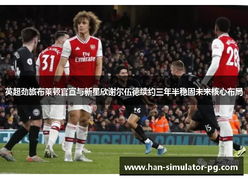 英超劲旅布莱顿官宣与新星欣谢尔伍德续约三年半稳固未来核心布局