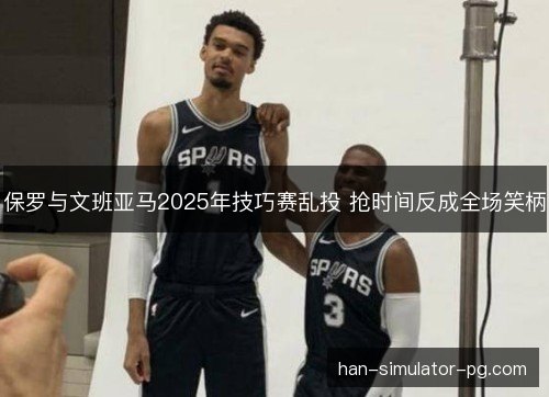 保罗与文班亚马2025年技巧赛乱投 抢时间反成全场笑柄 保罗与文班亚马2025年技巧赛乱投 抢时间反成全场笑柄